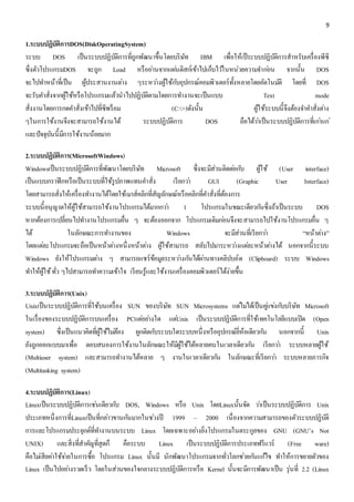 9 
1.ระบบปฏิบัติการDOS(DiskOperatingSystem) 
ระบบ DOS เป็นระบบปฏิบัติการที่ถูกพัฒนาขึ้นโดยบริษัท IBM เพื่อให้เป็ระบบปฏิบัติการสาหรับเครื่องพีซี 
ซึ่งตัวโปรแกรมDOS จะถูก Load หรืออา่นจากแผน่ดิสก์เข้าไปเก็บไวใ้นหน่วยความจา กอ่น จากนั้น DOS 
จะไปทา หน้าที่เป็น ผู้ประสานงานตา่ง ๆระหวา่งผู้ใช้กบัอุปกรณ์คอมพิวเตอร์ทั้งหลายโดยอัตโนมตัิ โดยที่ DOS 
จะรับคา สั่งจากผู้ใช้หรือโปรแกรมแล้วนาไปปฏิบัติตามโดยการทา งานจะเป็นแบบ Text mode 
สั่งงานโดยการกดคา สั่งเข้าไปที่ซีพร็อม (C:>)ดังนั้น ผู้ใช้ระบบนี้จึงต้องจา คา สั่งตา่ง 
ๆในการใช้งานจึงจะสามารถใช้งานได้ ระบบปฏิบัติการ DOS ถือได้วา่เป็นระบบปฏิบัติการที่เกา่แก่ 
และปัจจุบันนี้มีการใช้งานน้อยมาก 
2.ระบบปฏิบัติการ(MicrosoftWindows) 
Windowsเป็นระบบปฏิบัติการที่พัฒนาโดยบริษัท Microsoft ซึ่งจะมีส่วนติดตอ่กบั ผู้ใช้ (User interface) 
เป็นแบบกราฟิกหรือเป็นระบบที่ใช้รูปภาพแทนคา สั่ง เรียกวา่ GUI (Graphic User Interface) 
โดยสามารถสั่งให้เครื่องทา งานได้โดยใช้เมาส์คลิกที่สัญลักษณ์หรือคลิกที่คา สั่งที่ต้องการ 
ระบบนี้อนุญาตให้ผู้ใช้สามารถใช้งานโปรแกรมได้มากกวา่ 1 โปรแกรมในขณะเดียวกนัซึ่งถ้าเป็นระบบ DOS 
หากต้องการเปลี่ยนไปทา งานโปรแกรมอื่น ๆ จะต้องออกจาก โปรแกรมเดิมกอ่นจึงจะสามารถไปใช้งานโปรแกรมอื่น ๆ 
ได้ ในลักษณะการทา งานของ Windows จะมีส่วนที่เรียกวา่ “หน้าตา่ง” 
โดยแตล่ะโปรแกรมจะถือเป็นหน้าตา่งหนึ่งหน้าตา่ง ผู้ใช้สามารถ สลับไปมาระหวา่งแตล่ะหน้าตา่งได้ นอกจากนี้ระบบ 
Windows ยังให้โปรแกรมตา่ง ๆ สามารถแชร์ข้อมูลระหวา่งกนัได้ผา่นทางคลิปบอ์ด (Clipboard) ระบบ Windows 
ทา ให้ผู้ใช้ ทั่ว ๆไปสามารถทา ความเข้าใจ เรียนรู้และใช้งานเครื่องคอมพิวเตอร์ได้ง่ายขึ้น 
3.ระบบปฏิบัติการ(Unix) 
Unixเป็นระบบปฏิบัติการที่ใช้บนเครื่อง SUN ของบริษัท SUN Microsystems แตไ่มไ่ด้เป็นคูแ่ขง่กบับริษัท Microsoft 
ในเรื่องของระบบปฏิบัติการบนเครื่อง PCแตอ่ยา่งใด แตU่nix เป็นระบบปฏิบัติการที่ใช้เทคโนโลยีแบบเปิด (Open 
system) ซึ่งเป็นแนวคิดที่ผู้ใช้ไมต่้อง ผูกติดกบัระบบใดระบบหนึ่งหรืออุปกรณ์ยี่ห้อเดียวกนั นอกจากนี้ Unix 
ยังถูกออกแบบมาเพื่อ ตอบสนองการใช้งานในลักษณะให้มีผู้ใช้ได้หลายคนในเวลาเดียวกนั เรียกวา่ ระบบหลายผู้ใช้ 
(Multiuser system) และสามารถทา งานได้หลาย ๆ งานในเวลาเดียวกนั ในลักษณะที่เรียกวา่ ระบบหลายภารกิจ 
(Multitasking system) 
4.ระบบปฏิบัติการ(Linux) 
Linuxเป็นระบบปฏิบัติการเชน่เดียวกบั DOS, Windows หรือ Unix โดยLinuxนั้นจัด วา่เป็นระบบปฏิบัติการ Unix 
ประเภทหนึ่งการที่Linuxเป็นที่กลา่วขานกนัมากในชว่งปี 1999 – 2000 เนื่องจากความสามารถของตัวระบบปฏิบัติ 
การและโปรแกรมประยุกต์ที่ทา งานบนระบบ Linux โดยเฉพาะอยา่งยิ่งโปรแกรมในตระกูลของ GNU (GNU’s Not 
UNIX) และสิ่งที่สาคัญที่สุดก็ คือระบบ Linux เป็นระบบปฏิบัติการประเภทฟรีแวร์ (Free ware) 
คือไมเ่สียคา่ใช้จา่ยในการซื้อ โปรแกรม Linux นั้นมี นักพัฒนาโปรแกรมจากทั่วโลกชว่ยกนัแกไ้ข ทา ให้การขยายตัวของ 
Linux เป็นไปอยา่งรวดเร็ว โดยในส่วนของใจกลางระบบปฏิบัติการหรือ Kernel นั้นจะมีการพัฒนาเป็น รุ่นที่ 2.2 (Linux 
 
