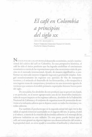 < • •
El café en Colombia
a principios
del siglo XX
ABSALÓN MACHADO C.
Profesor Titular de la Universidad Nacional de Colombia
Facultad de Ciencias Económicas
N<o SON POCOS LOS APORTES al desarrollo económico, social e institu-
cional del cultivo del café en Colombia. En una perspectiva histórica, el
café ha sido el único producto que ha logrado estabÜizar el crecimiento
económico a través de las exportaciones pese a las recurrentes crisis de pre-
cios en el mercado internacional. Ayudó, de manera significativa, a con-
formar un mercado interno irrigando ingresos y generando empleo. Inte-
gró económicamente las regiones con apertura de vías de transporte
terrestre y el estímulo al desarrollo de los ferrocarriles, y dio ocupación a
una ingente masa de campesinos y jornaleros en una economía agraria de
vertiente que sostuvo el modelo primario-exportador durante buena parte
del siglo.
De otra parte, fue alrededor de este producto que se generó en el país,
y en particular, en el sector agropecuario uno de los desarrollos institucio-
nales de mayor impacto en las regiones cafeteras, alrededor de la Federación
Nacional de Cafeteros y el conjunto de organizaciones de prestación de ser-
vicios a la industria cafetera que se dejaron sentir en todos los rincones y ve-
redas cafeteras.
Fue también el producto que en la segunda mitad del siglo XIX le dio
salida al capital comercial acumulado en el negocio del oro, la quina, el añil
y el tabaco, a través de la creación de haciendas cafeteras y el montaje de las
primeras industrias en este milenio. De otra parte, puede decirse que el
café, así como generó en algunas regiones una democratización del acceso a
la propiedad rural, en otros ayudó a consolidar el latifundio y relaciones de
77
 