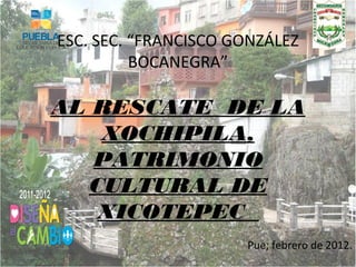 ESC. SEC. “FRANCISCO GONZÁLEZ
          BOCANEGRA”

AL RESCATE DE LA
   XOCHIPILA,
   PATRIMONIO
  CULTURAL DE
   XICOTEPEC
                      Pue; febrero de 2012.
 