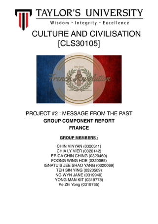 CULTURE AND CIVILISATION
[CLS30105]
PROJECT #2 : MESSAGE FROM THE PAST
GROUP COMPONENT REPORT
FRANCE
GROUP MEMBERS :
CHIN VINYAN (0320311)
CHIA LY VIER (0320142)
ERICA CHIN CHING (0320460)
FOONG WING HOE (0320085)
IGNATUIS JEE SHAO YANG (0320069)
TEH SIN YING (0320509)
NG WYN JANE (0319940)
YONG MAN KIT (0319778)
Pe Zhi Yong (0319765) 
 