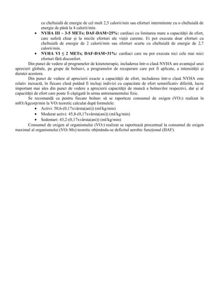 cu cheltuială de energie de cel mult 2,5 calorii/min sau eforturi intermitente cu o cheltuială de
                energie de până la 4 calorii/min.
            • NYHA III – 3-5 METs; DAF-DAM=25%: cardiaci cu limitarea mare a capacităţii de efort,
                care suferă chiar şi la micile eforturi ale vieţii curente. Ei pot executa doar eforturi cu
                cheltuială de energie de 2 calorii/min sau eforturi scurte cu cheltuială de energie de 2,7
                calorii/min.
            • NYHA VI ≤ 2 METs; DAF-DAM=31%: cardiaci care nu pot executa nici cele mai mici
                eforturi fără disconfort.
        Din punct de vedere al programelor de kinetoterapie, includerea într-o clasă NYHA are avantajul unei
aprecieri globale, pe grupe de bolnavi, a programelor de recuperare care pot fi aplicate, a intensităţii şi
duratei acestora.
        Din punct de vedere al aprecierii exacte a capacităţii de efort, includerea într-o clasă NYHA este
relativ inexactă, în fiecare clasă putând fi incluşi indivizi cu capacitate de efort semnificativ diferită, lucru
important mai ales din punct de vedere a aprecierii capacităţii de muncă a bolnavilor respectivi, dar şi al
capacităţii de efort care poate fi câştigată în urma antrenamentului fizic.
        Se recomandă ca pentru fiecare bolnav să se raporteze consumul de oxigen (VO 2) realizat în
mlO2/kgcorp/min la VO2 teoretic calculat după formulele:
            • Activi: 50,6-(0,17xvârsta(ani)) (ml/kg/min)
            • Moderat activi: 45,8-(0,17xvârsta(ani)) (ml/kg/min)
            • Sedentari: 43,2-(0,17xvârsta(ani)) (ml/kg/min)
        Consumul de oxigen al organismului (VO2) realizat se raportează procentual la consumul de oxigen
maximal al organismului (VO2 Mx) teoretic obţinându-se deficitul aerobic funcţional (DAF).
 