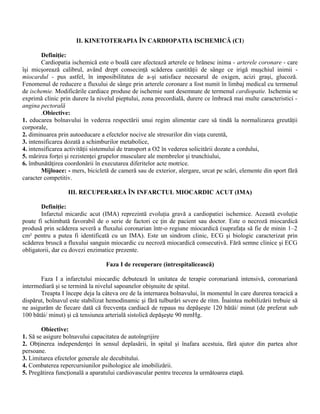 II. KINETOTERAPIA ÎN CARDIOPATIA ISCHEMICĂ (CI)

        Definiţie:
        Cardiopatia ischemică este o boală care afectează arterele ce hrănesc inima - arterele coronare - care
îşi micşorează calibrul, având drept consecinţă scăderea cantităţii de sânge ce irigă muşchiul inimii -
miocardul - pus astfel, în imposibilitatea de a-şi satisface necesarul de oxigen, acizi graşi, glucoză.
Fenomenul de reducere a fluxului de sânge prin arterele coronare a fost numit în limbaj medical cu termenul
de ischemie. Modificările cardiace produse de ischemie sunt desemnate de termenul cardiopatie. Ischemia se
exprimă clinic prin durere la nivelul pieptului, zona precordială, durere ce îmbracă mai multe caracteristici -
angina pectorală
        .Obiective:
1. educarea bolnavului în vederea respectării unui regim alimentar care să tindă la normalizarea greutăţii
corporale,
2. diminuarea prin autoeducare a efectelor nocive ale stresurilor din viaţa curentă,
3. intensificarea dozată a schimburilor metabolice,
4. intensificarea activităţii sistemului de transport a O2 în vederea solicitării dozate a cordului,
5. mărirea forţei şi rezistenţei grupelor musculare ale membrelor şi trunchiului,
6. îmbunătăţirea coordonării în executarea diferitelor acte motrice.
        Mijloace: - mers, bicicletă de cameră sau de exterior, alergare, urcat pe scări, elemente din sport fără
caracter competitiv.

                  III. RECUPERAREA ÎN INFARCTUL MIOCARDIC ACUT (IMA)

       Definiţie:
       Infarctul micardic acut (IMA) reprezintă evoluţia gravă a cardiopatiei ischemice. Această evoluţie
poate fi schimbată favorabil de o serie de factori ce ţin de pacient sau doctor. Este o necroză miocardică
produsă prin scăderea severă a fluxului coronarian într-o regiune miocardică (suprafaţa să fie de minin 1–2
cm² pentru a putea fi identificată cu un IMA). Este un sindrom clinic, ECG şi biologic caracterizat prin
scăderea bruscă a fluxului sanguin miocardic cu necroză miocardică consecutivă. Fără semne clinice şi ECG
obligatorii, dar cu dovezi enzimatice prezente.

                                  Faza I de recuperare (intrespitalicească)

       Faza I a infarctului miocardic debutează în unitatea de terapie coronariană intensivă, coronariană
intermediară şi se termină la nivelul sapoanelor obişnuite de spital.
       Treapta I începe deja la câteva ore de la internarea bolnavului, în momentul în care durerea toracică a
dispărut, bolnavul este stabilizat hemodinamic şi fără tulburări severe de ritm. Înaintea mobilizării trebuie să
ne asigurăm de fiecare dată că frecvenţa cardiacă de repaus nu depăşeşte 120 bătăi/ minut (de preferat sub
100 bătăi/ minut) şi că tensiunea arterială sistolică depăşeşte 90 mmHg.

        Obiective:
1. Să se asigure bolnavului capacitatea de autoîngrijire
2. Obţinerea independenţei în sensul deplasării, în spital şi înafara acestuia, fără ajutor din partea altor
persoane.
3. Limitarea efectelor generale ale decubitului.
4. Combaterea repercursiunilor psihologice ale imobilizării.
5. Pregătirea funcţională a aparatului cardiovascular pentru trecerea la următoarea etapă.
 