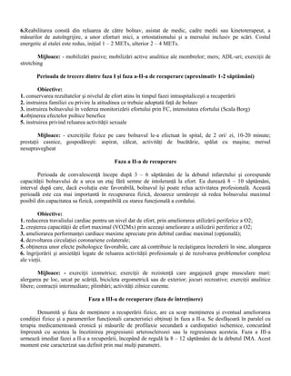 6.Reabilitarea constă din reluarea de către bolnav, asistat de medic, cadre medii sau kinetoterapeut, a
măsurilor de autoîngrijire, a unor eforturi mici, a ortostatismului şi a mersului inclusiv pe scări. Costul
energetic al etalei este redus, iniţial 1 – 2 METs, ulterior 2 – 4 METs.

        Mijloace: - mobilizări pasive; mobilizări active analitice ale membrelor; mers; ADL-uri; exerciţii de
stretching

       Perioada de trecere dintre faza I şi faza a-II-a de recuperare (aproximativ 1-2 săptămâni)

        Obiective:
1. conservarea rezultatelor şi nivelul de efort atins în timpul fazei intraspitaliceşti a recuperării
2. instruirea familiei cu privire la atitudinea ce trebuie adoptată faţă de bolnav
3. instruirea bolnavului în vederea monitorizării efortului prin FC, intensitatea efortului (Scala Borg)
4.obţinerea efectelor psihice benefice
5. instruirea privind reluarea activităţii sexuale

        Mijloace: - exerciţiile fizice pe care bolnavul le-a efectuat în spital, de 2 ori/ zi, 10-20 minute;
prestaţii casnice, gospodăreşti: aspirat, călcat, activităţi de bucătărie, spălat cu maşina; mersul
nesupravegheat

                                          Faza a II-a de recuperare

        Perioada de convalescenţă începe după 3 – 6 săptămâni de la debutul infarctului şi corespunde
capacităţii bolnavului de a urca un etaj fără semne de intoleranţă la efort. Ea durează 8 – 10 săptămâni,
interval după care, dacă evoluţia este favorabilă, bolnavul îşi poate relua activitatea profesională. Această
perioadă este cea mai importantă în recuperarea fizică, deoarece urmăreşte să redea bolnavului maximul
posibil din capacitatea sa fizică, compatibilă cu starea funcţională a cordului.

        Obiective:
1. reducerea travaliului cardiac pentru un nivel dat de efort, prin ameliorarea utilizării periferice a O2;
2. creşterea capacităţii de efort maximal (VO2Mx) prin aceeaşi ameliorare a utilizării periferice a O2;
3. ameliorarea performanţei cardiace maxime apreciate prin debitul cardiac maximal (opţională);
4. dezvoltarea circulaţiei coronariene colaterale;
5. obţinerea unor efecte psihologice favorabile, care aă contribuie la recâştigarea încrederii în sine, alungarea
6. îngrijorării şi anxietăţii legate de reluarea activităţii profesionale şi de rezolvarea problemelor complexe
ale vieţii.

        Mijloace: - exerciţii izometrice; exerciţii de rezistenţă care angajează grupe musculare mari:
alergarea pe loc, urcat pe scăriţă, bicicleta ergometrică sau de exterior; jocuri recreative; exerciţii analitice
libere; contracţii intermediare; plimbări; activităţi zilnice curente.

                               Faza a III-a de recuperare (faza de întreţinere)

        Denumită şi faza de menţinere a recuperării fizice, are ca scop menţinerea şi eventual ameliorarea
condiţiei fizice şi a parametrilor funcţionali caracteristici obţinuţi în faza a II-a. Se desfăşoară în paralel cu
terapia medicamentoasă cronică şi măsurile de profilaxie secundară a cardiopatiei ischemice, concurând
împreună cu acestea la încetinirea progresiunii arterosclerozei sau la regresiunea acesteia. Faza a III-a
urmează imediat fazei a II-a a recuperării, începând de regulă la 8 – 12 săptămâni de la debutul IMA. Acest
moment este caracterizat sau definit prin mai mulţi parametri.
 