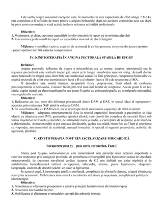 Este vorba despre consumul energetic care, în momentul în care capacitatea de efort atinge 7 METs,
este considerat a fi suficient de mare pentru a asigura bolnavului după un accident coronarian acut sau după
by pass aorto-coronarian, o viaţă activă, inclusiv relizarea activităţii profesionale

       Obiective:
1. Menţinerea, şi chiar, creşterea capacităţii de efort maximă în raport cu severitatea afectării
2. Reorientarea profesională în raport cu capacitatea maximă de efort câştigată.

        Mijloace: - mobilizări active; exerciţii de rezistenţă la cicloergometru; elemente din jocuri sportive
- jocuri sportive dar fără caracter competiţional

               IV. KINETOTERAPIA ÎN ANGINA PECTORALĂ STABILĂ DE EFORT

        Definiţie:
        Angina pectorală: tulburare de irigare a miocardului; are ca semne: durerea retrosternală sau în
regiunea precordială care iradiază înspre gât, umeri şi în lungul membrului superior stâng. Această durere
apare îndeosebi în timpul unui efort fizic sau intelectual scăzut. În linii principale, recuperarea bolnavilor cu
angină pectorală de efort este asemănătoare fazei a II-a şi ulterior fazei a III-a de recuperare a IMA.
        O deosebire este notată înaintea recuperării fizice propriu-zise, fiind adusă de evaluarea
prerecuperatorie a bolnavului, evaluare făcută prin test maximal limitat de simptome. Acesta poate fi un test
clasic, cuplat numai cu electrocardiografia sau poate fi cuplat cu echocardiografia, cu scintigrafia miocardică
sau angiohrafia nucleară.
        Obiective:
1. Reducerea cât mai mare din diferenţa procentuală dintre DAM şi DAF, în sensul ideal al suprapunerii
acestora, prin reducerea DAF până la valoarea DAM.
2. În cazul bolnavilor cu DAM sever, nu se urmăreşte decât menţinerea capacităţii de efort existente.
        Mijloace: - adaptarea antrenamentului fizic la nivelul capacităţii funcţionale a pacienţilor se face
identic cu adaptarea post IMA; gimnastica igienică zilnică, care constă din complexe de exerciţii fizice sub
forma mişcărilor de trunchi şi membre, de intensitate mică şi medie, a exerciţiilor de respiraţie şi de tonifiere
a abdomenului. Aceste exerciţii se pot executa din decubit, şezând sau stând; ritmul lor va fi lent şi coordonat
cu respiraţia; antrenamentul de rezistenţă; masajul toracelui, în special al regiunii precordiale; activităţi de
agrement, plimbări.

                  V. KINETOTERAPIA POST REVASCULARIZARE MIOCARDICĂ

                            Recuperare post by – pass aorto-coronarian. Faza I

        Starea post by-pass aortocoronarian este caracterizată prin prezenţa unor depresii importante a
centrilor respiratori prin analgezie profundă, de perturbarea termoreglării prin hipotermie indusă de circulaţia
extracorporală, de creşterea travaliului cardiac (cererea de O2 este dublată sau chiar triplată) şi de
instabilitatea hemodinamică (infarct perioperator, tahicardie, aritmie, puseu hipertensiv, sângerare,
tamponadă, sindrom de decubit scăzut) ce duce la hipoxemie.
        În această etapă, kinetoterapia amplă şi profundă, completată de eforturile depuse, asigură eliminarea
secreţiilor acumulate. Mobilizarea sistematică a membrelor inferioare şi superioare, completează şedinţa de
kinetoterapie.
        Obiective:
1. Prezentarea şi efectuarea preoperator a câtorva principii fundamentale ale kinetoterapiei
2. Prevenirea microatelectaziilor
3. Mobilizarea şi eliminarea eventualelor secreţii din arborele bronşic.
 