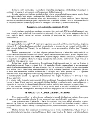 Bolnavii, pentru a-şi menţine condiţia fizică obişnuită şi chiar pentru a o îmbunătăţi, vor desfăşura în
continuare programe de antrenament, verificate periodic de kinetoterapeut.
        Jocurile sportive sunt indicate, evitându-se însă cele ce impun eforturi intense sau au un ritm foarte
rapid, nepermiţând o bună adapare cardio-vasculară (jodo, lupte, fotbal. Baschet, rugby).
        În faza a III-a este indicat mersul zilnic 30 – 60 de minute, cu o viteză medie de 5 km/h. Joggingul
este indicat dar trebuie efectuat progresiv, iniţial alternând cu perioade de mers, viteza de alergare făcându-se
în funcţie de controlul respirator (capacitatea de a menţine o conversaţie şi răspunsul cardiac FC).

                            Recuperarea post angioplastie coronariană (PTCA)

       Angioplastia coronariană percutană este o procedură intervenţională. PTCA se aplică în cea mai mare
parte bolnavilor care au indicaţie de revascularizare miocardică, inclusiv prin by-pass aortocoronarian dar la
care condiţiile locale coronariene, numărul stenozelor şi localizarea lor, permit aplicarea procedurii
intervenţionale.

        Indicaţii metodice:
1. Recuperarea bolnavilor după PTCA începe prin supunerea acestora la un TE maximal limitat de simptome,
efectuat la 2 – 5 zile după aplicarea procedurii intervenţionale. În urma acestui test bolnavii vor fi împărţiţi în
două categorii: bolnavii cu TE pozitiv (cu sau fără angor) cu prag anginos ridicat şi bolnavii cu TE negativ,
asimptomatici.
        În cazul acestor categorii, există două subgrupe, prima referindu-se la bolnavii decondiţionaţi fizic, cu
un deficit aerobic funcţional semnificativ crescut faţă de deficitul aerobic miocardic. A doua subgrupă este a
bolnavilor cu diferenţe minime între DAM şi DAF. Această subgrupă este mai rar întâlnită, având în vedere
că majoritatea covârşitoare a bolnavilor supuşi angioplastiei transluminale au traversat o lungă perioadă în
care efortul fizic depus a fost redus.
        Bolnavii care aparţin subgrupelor cu decondiţionare fizică importantă sunt cei care vor fi supuşi în
primul rând recuperării fizice cu o durată de 6 – 12 săptămâni, identică cu cea aplicată la angina pectorală
stabilă de efort sau cu cea din faza a II-a de recuperare IMA. Se va ţine cont, în fiecare caz, de capacitatea de
efort iniţială, care va condiţiona şi va determina nivelul iniţial de efort şi capacitatea de efort finală, propusă
şi atinsă prin antrenament. Această recuperare se va desfăşura într-o primă perioadă de 1 – 2 săptămâni
intraspitalicesc, îndeosebi pentru bolnavii cu angor restant (dar cu prag anginos ridicat).
2. După traversarea celor 6 – 12 săptămâni de antrenament fizic propriu-zis, bolnavii vor fi trecuţi în faza a
III-a de recuperare.
3. În situaţia rară a bolnavilor asimptomatici şi bine condiţionaţi fizic, ei pot şi trebuie să fie incluşi de la
început în faza a III-a de menţinere a recuperării, fiind de dori însă ca, cel puţin pentru o perioadă de câteva
săptămâni, aceasta să se desfăşoare în cadrul instituţionalizat, putând fi apoi continuată nesupravegheat.
4. În toate situaţiile, bolnavul va reveni la 3 – 6 luni şi ulterior anual în serviciul cardiologic de specialitate
pentru efectuarea TE care să probeze persistenţa rezultatelor angioplastiei sau să arate restenozarea.

                         VI. KINETOTERAPIA BOLNAVILOR CU DISRITMII

        Un procent semnificativ al subiecţilor cu cardiopatie ischemică şi indicaţie de includere în programe
de recuperare fizică prezintă şi tulburări de ritm supraventriculare sau, îndeosebi, ventriculare.
        Acest procent crescut al bolnavilor ci IMA şi extrasistole ventriculare obligă, din raţiuni practice,
economice şi financiare, ca aceşti bolnavi să depună un efort fizic semnificativ în timpul activităţii cotidiene,
indiferent dacă este vorba de subiecţi ce desfăşoară activitate profesională sau de pensionari (de vârstă sau de
boală).
        Studiile efectuate după un accident coronarian acut sau la bolnavi cu alte forme de C.I., au dovedit că
severitatea tulburărilor de ritm, potenţialul letal, este direct proporţional cu doi factori: severitatea ischemiei
 