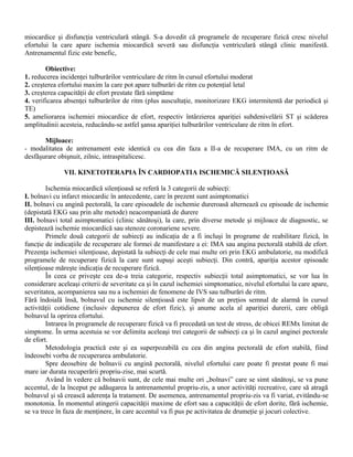 miocardice şi disfuncţia ventriculară stângă. S-a dovedit că programele de recuperare fizică cresc nivelul
efortului la care apare ischemia miocardică severă sau disfuncţia ventriculară stângă clinic manifestă.
Antrenamentul fizic este benefic,

        Obiective:
1. reducerea incidenţei tulburărilor ventriculare de ritm în cursul efortului moderat
2. creşterea efortului maxim la care pot apare tulburări de ritm cu potenţial letal
3. creşterea capacităţii de efort prestate fără simptăme
4. verificarea absenţei tulburărilor de ritm (plus auscultaţie, monitorizare EKG intermitentă dar periodică şi
TE)
5. ameliorarea ischemiei miocardice de efort, respectiv întârzierea apariţiei subdenivelării ST şi scăderea
amplitudinii acesteia, reducându-se astfel şansa apariţiei tulburărilor ventriculare de ritm în efort.

       Mijloace:
- modalitatea de antrenament este identică cu cea din faza a II-a de recuperare IMA, cu un ritm de
desfăşurare obişnuit, zilnic, intraspitalicesc.

              VII. KINETOTERAPIA ÎN CARDIOPATIA ISCHEMICĂ SILENŢIOASĂ

        Ischemia miocardică silenţioasă se referă la 3 categorii de subiecţi:
I. bolnavi cu infarct miocardic în antecedente, care în prezent sunt asimptomatici
II. bolnavi cu angină pectorală, la care episoadele de ischemie dureroasă alternează cu episoade de ischemie
(depistată EKG sau prin alte metode) neacompaniată de durere
III. bolnavi total asimptomatici (clinic sănătoşi), la care, prin diverse metode şi mijloace de diagnostic, se
depistează ischemie miocardică sau stenoze coronariene severe.
        Primele două categorii de subiecţi au indicaţia de a fi incluşi în programe de reabilitare fizică, în
funcţie de indicaţiile de recuperare ale formei de manifestare a ei: IMA sau angina pectorală stabilă de efort.
Prezenţa ischemiei silenţioase, depistată la subiecţi de cele mai multe ori prin EKG ambulatorie, nu modifică
programele de recuperare fizică la care sunt supuşi aceşti subiecţi. Din contră, apariţia acestor episoade
silenţioase măreşte indicaţia de recuperare fizică.
        În ceea ce priveşte cea de-a treia categorie, respectiv subiecţii total asimptomatici, se vor lua în
considerare aceleaşi criterii de severitate ca şi în cazul ischemiei simptomatice, nivelul efortului la care apare,
severitatea, acompanierea sau nu a ischemiei de fenomene de IVS sau tulburări de ritm.
Fără îndoială însă, bolnavul cu ischemie silenţioasă este lipsit de un preţios semnal de alarmă în cursul
activităţii cotidiene (inclusiv depunerea de efort fizic), şi anume acela al apariţiei durerii, care obligă
bolnavul la oprirea efortului.
        Intrarea în programele de recuperare fizică va fi precedată un test de stress, de obicei REMx limitat de
simptome. În urma acestuia se vor delimita aceleaşi trei categorii de subiecţi ca şi în cazul anginei pectorale
de efort.
        Metodologia practică este şi ea superpozabilă cu cea din angina pectorală de efort stabilă, fiind
îndeosebi vorba de recuperarea ambulatorie.
        Spre deosebire de bolnavii cu angină pectorală, nivelul efortului care poate fi prestat poate fi mai
mare iar durata recuperării propriu-zise, mai scurtă.
        Având în vedere că bolnavii sunt, de cele mai multe ori „bolnavi” care se simt sănătoşi, se va pune
accentul, de la început pe adăugarea la antrenamentul propriu-zis, a unor activităţi recreative, care să atragă
bolnavul şi să crească aderenţa la tratament. De asemenea, antrenamentul propriu-zis va fi variat, evitându-se
monotonia. În momentul atingerii capacităţii maxime de efort sau a capacităţii de efort dorite, fără ischemie,
se va trece în faza de menţinere, în care accentul va fi pus pe activitatea de drumeţie şi jocuri colective.
 