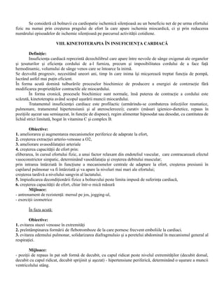 Se consideră că bolnavii cu cardiopatie ischemică silenţioasă au un beneficiu net de pe urma efortului
fizic nu numai prin creşterea pragului de efort la care apare ischemia miocardică, ci şi prin reducerea
numărului episoadelor de ischemie silenţioasă pe parcursul activităţii cotidiene.

                        VIII. KINETOTERAPIA ÎN INSUFICIENŢA CARDIACĂ

        Definiţie:
        Insuficienţa cardiacă reprezintă dezechilibrul care apare între nevoile de sânge oxigenat ale organelor
şi ţesuturilor şi eficienţa cordului de a-l furniza, precum şi imposibilitatea cordului de a face faţă
hemodinamic, volumului de sânge venos care se întoarce la inimă.
Se dezvoltă progresiv, necesitând uneori ani, timp în care inima îşi micşorează treptat funcţia de pompă,
lucrând astfel mai puţin eficient.
În forma acută domină tulburările proceselor biochimice de producere a energiei de contzracţie fără
modificarea proprietăţilor contractile ale miocardului.
        În forma cronică, procesele biochimice sunt normale, însă puterea de contracţie a cordului este
scăzută, kinetoterapia având scopul uşurării muncii miocardului.
        Tratamentul insuficienţei cardiace este profilactic (urmărindu-se combaterea infecţiilor reumatice,
pulmonare, tratamentul hipertensiunii şi al aterosclerozei); curativ (măsuri igienico-dietetice, repaus în
poziţiile aşezat sau semiaşezat, în funcţie de dispnee), regim alimentar hiposodat sau desodat, cu cantitatea de
lichid strict limitată, bogat în vitamina C şi complex B.

        Obiective:
1. ameliorarea şi augmentarea mecanismelor periferice de adaprate la efort,
2. creşterea extracţiei arterio-venoase a O2,
3. ameliorare avasodilataţiei arteriale
4. creşterea capacităţii de efort prin:
eliberarea, în cursul efortului fizic, a unui factor relaxant din endoteliul vascular, care contracarează efectul
vasoconstrictor simpatic, determinând vasodilataţia şi creşterea debitului muscular;
prin intrarea întârziată în funcţiune a mecanismelor centrale de adaptare la efort, creşterea presiunii în
capilarul pulmonar va fi întârziată şi va apare la niveluri mai mari ale efortului;
creşterea tardivă a nivelului sangvin al lactatului.
5. împiedicarea decondiţionării fizice a bolnavului peste limita impusă de suferinţa cardiacă,
6. creşterea capacităţii de efort, chiar într-o mică măsură
        Mijloace:
- antrenament de rezistenţă: mersul pe jos, jogging-ul,
- exerciţii izometrice

       În faza acută:

        Obiective:
1. evitarea stazei venoase în extremităţi
2. preîntâmpinarea formării de flebotromboze de la care pornesc frecvent emboliile la cardiaci.
3. evitarea edemului pulmonar, solidarizarea diafragmuluio şi a peretelui abdominal în mecanismul general al
respiraţiei.

        Mijloace:
- poziţii de repaus în pat sub formă de decubit, cu capul ridicat peste nivelul extremităţilor (decubit dorsal,
decubit cu capul ridicat, decubit sprijinit şi aşezat) - hipertensiune periferică, determinând o uşurare a muncii
ventricolului stâng.
 