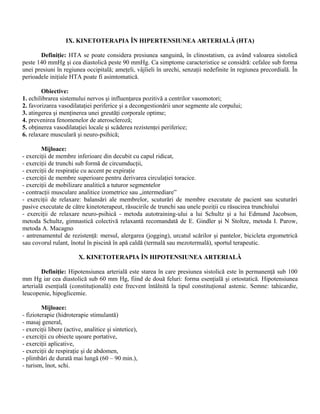 IX. KINETOTERAPIA ÎN HIPERTENSIUNEA ARTERIALĂ (HTA)

       Definiţie: HTA se poate considera presiunea sanguină, în clinostatism, ca având valoarea sistolică
peste 140 mmHg şi cea diastolică peste 90 mmHg. Ca simptome caracteristice se considră: cefalee sub forma
unei presiuni în regiunea occipitală; ameţeli, vâjîieli în urechi, senzaţii nedefinite în regiunea precordială. În
perioadele iniţiale HTA poate fi asimtomatică.

        Obiective:
1. echilibrarea sistemului nervos şi influenţarea pozitivă a centrilor vasomotori;
2. favorizarea vasodilataţiei periferice şi a decongestionării unor segmente ale corpului;
3. atingerea şi menţinerea unei greutăţi corporale optime;
4. prevenirea fenomenelor de ateroscleroză;
5. obţinerea vasodilataţiei locale şi scăderea rezistenţei periferice;
6. relaxare musculară şi neuro-psihică;

        Mijloace:
- exerciţii de membre inferioare din decubit cu capul ridicat,
- exerciţii de trunchi sub formă de circumducţii,
- exerciţii de respiraţie cu accent pe expiraţie
- exerciţii de membre superioare pentru derivarea circulaţiei toracice.
- exerciţii de mobilizare analitică a tuturor segmentelor
- contracţii musculare analitice izometrice sau „intermediare”
- exerciţii de relaxare: balansări ale membrelor, scuturări de membre executate de pacient sau scuturări
pasive executate de către kinetoterapeut, răsucirile de trunchi sau unele poziţii cu răsucirea trunchiului
- exerciţii de relaxare neuro-psihică - metoda autotraining-ului a lui Schultz şi a lui Edmund Jacobson,
metoda Schultz, gimnastică colectivă relaxantă recomandată de E. Gindler şi N Stoltze, metoda I. Parow,
metoda A. Macagno
- antrenamentul de rezistenţă: mersul, alergarea (jogging), urcatul scărilor şi pantelor, bicicleta ergometrică
sau covorul rulant, înotul în piscină în apă caldă (termală sau mezotermală), sportul terapeutic.

                         X. KINETOTERAPIA ÎN HIPOTENSIUNEA ARTERIALĂ

        Definiţie: Hipotensiunea arterială este starea în care presiunea sistolică este în permanenţă sub 100
mm Hg iar cea diastolică sub 60 mm Hg, fiind de două feluri: forma esenţială şi ortostatică. Hipotensiunea
arterială esenţială (constituţională) este frecvent întâlnită la tipul constituţional astenic. Semne: tahicardie,
leucopenie, hipoglicemie.

         Mijloace:
- fizioterapie (hidroterapie stimulantă)
- masaj general,
- exerciţii libere (active, analitice şi sintetice),
- exerciţii cu obiecte uşoare portative,
- exerciţii aplicative,
- exerciţii de respiraţie şi de abdomen,
- plimbări de durată mai lungă (60 – 90 min.),
- turism, înot, schi.
 