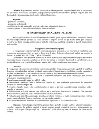 Definiţie: Hipotensiunea arterială ortostatică (scăderea presiunii sanguine la ridicarea în ortostatism)
are ca semne: bradicardie, leucopenie, hipoglicemie şi lipotimie la schimbarea poziţiei corpului, mai ales
dimineaţa la ridicarea din pat sau la statul prelungit în picioare.

       Mijloace:
- gimnastică vasculară,
- gimnastică abdominală,
-mobilizări active ale membrelor inferioare, efectuate din decubit şi aşezat,
- masajul general şi al membrelor inferioare, forma stimulantă.

                          XI. KINETOTERAPIA BOLNAVILOR VALVULARI

       Valvulopatiile realizează un real impact medico-social, pe de o parte prin limitarea funcţională indusă
de insuficienţa cardiacă generată de viciul valvular ± angorul asociat iar pe de altă parte, prin direcţiile
evolutive ale bolii: sincope, aritmii grave, embolii periferice, accidente survenite în cursul tratamentului
anticoagulant.

                                      Recuperarea valvularilor neoperaţi
        În recuperarea bolnavilor valvulari pentru selecţionarea cazurilor ce pot beneficia de rezultatele unui
program de antrenament fizic, se recurge la un test de efort deliberat submaximal, definit ca un criteriu
limitativ al probei: 80% din FCMxt, TAS de 200 mmHg.
        Determinarea unor parametri metabolici în cursul efortului fizic ca şi urmărirea evoluţiei indicatorilor
cardio-respiratori, ne permit concluzii cu privire nu numai la răsunetul funcţional al valvulopatiei, ci şi
aprecieri în ce priveşte o posibilă ameliorare a capacităţii cardiovasculare prin antrenament.

        Obiective:
1. recuperarea valvularului poate antrena corecţia unei condiţii fizice precare, ea însăşi capabilă să amplifice
dispneea, prin deficitul de utilizare periferică a oxigenului. Prin ameliorarea condiţiilor efortului muscular în
periferie, se poate spera la o economie de travaliu cardiac şi deci la restrângerea tahicardiei de efort.
2. prin antrenamentul fizic pe termen scurt se urmăreşte menţinerea unei bune ventilaţii şi, prin aceasta,
conservarea funcţiei pulmonare.
3. ameliorarea capacităţii vitale şi a VEMS – ului.
4. determinrea capacităţii fizice a bolnavului valvular şi / sau precizarea programului de intoleranţă
funcţională, determinate prin TE.
5. evitarea efectelor nocive ale sedentarismului, în ceea ce priveşte decondiţionarea aparatului cardio-
vascular şi locomotor;
6. îmbunătăţirea activităţii motrice, aşa încât ea să se desfăşoare într-un mod economic, fără contracţii
musculare inutile, excesive, fără a impune cordului un efort prea mare;
7. realizarea unei activităţi economice a cordului, circulaţiei periferice şi metabolismului muscular, pentru a
putea executa eforturile fizice cu o solicitare cât mai mică a cordului.
8. dezvoltarea mobilităţii articulare, a forţei musculare segmentare şi a coordonării motrice.

        Mijloace: - kinetoterapia respiratorie; exerciţii fizice globale, exerciţii analitice a tuturor segmenelor
corpului; elemente din diferite sporturi şi jocuri sportive; masaj; tehnici de relaxare; antrenamentul de
rezistenţă realizat prin efort prelungit sau „cu intervale”, pe bicicleta ergometrică, alergare sau elemente din
sporturi.
 