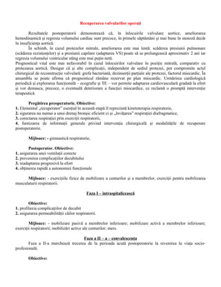 Recuperarea valvularilor operaţi

        Rezultatele postoperatorii demonstrează că, în înlocuirile valvulare aortice, ameliorarea
hemodinamică şi regresia volumului cardiac sunt precoce, în primele săptămâni şi mai bune în stenoză decât
în insuficienţa aortică.
        În schimb, în cazul protezelor mitrale, ameliorarea este mai lentă: scăderea presiunii pulmonare
(scăderea rezistenţelor) şi a presiunii capilare (adaptarea VS) poate să se prelungească aproximativ 2 ani iar
regresia volumului ventricular stâng este mai puţin netă.
Prognosticul vital este mai nefavorabil în cazul înlocuirilor valvulare în poziţie mitrală, comparativ cu
protezarea aortică. Desigur că şi alte complicaţii, independent de sediul protezei, pot compromite actul
chirurgical de reconstrucţie valvulară: grefa bacteriană, dezinserţii parţiale ale protezei, factorul miocardic. În
ansamblu se poate afirma că prognosticul rămâne rezervat pe plan miocardic. Urmărirea cardiologică
periodică şi explorarea funcţională – ecografie şi TE – vor permite adaptarea cardiovasculară gradată la efort
şi vor demasca, precoce, o eventuală deteriorare a funcţiei miocardice, ce reclamă o promptă intervenţie
terapeutică.

        Pregătirea preoperatorie. Obiective:
1. Elementul „recuperator” esenţial în această etapă îl reprezintă kinetoterapia respiratorie,
2. sigurarea nu numai a unui drenaj bronşic eficient ci şi „învăţarea” respiraţiei diafragmatice,
3. corectarea respiraţiei prin exerciţii respiratorii,
4. furnizarea de informaţii generale privind intervenţia chirurgicală şi modalităţile de recuperare
postoperatorie.

        Mijloace: - gimnastică respiratorie,

        Postoperator. Obiective:
1. asigurarea unei ventilaţii corecte
2. prevenirea complicaţiilor decubitului
3. readaptarea progresivă la efort
4. obţinerea rapidă a autonomiei funcţionale

      Mijloace: - exerciţiile fizice de mobilizare a centurilor şi a membrelor, exerciţii pentru mobilizarea
musculaturii respiratorii.

                                            Faza I – intraspitalicească

        Obiective:
1. profilaxia complicaţiilor de decubit
2. asigurarea permeabilităţii căilor respiratorii.

        Mijloace: - mobilizare pasivă a membrelor inferioare; mobilizare activă a membrelor inferioare;
exerciţii respiratorii; mobilizări active ale centurilor; mers.

                                    Faza a II – a – convalescenţa
       Faza a II-a marchează trecerea de la perioada acută postoperatorie la revenirea la viaţa socio-
profesională.

        Obiective:
 