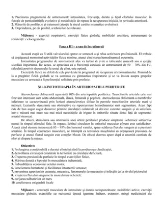 1. Precizarea programului de antrenament: intensitatea, frecvenţa, durata şi tipul efortului muscular, în
funcţie de particularităţile evolutive şi modalităţile de repaus la recuperarea inişială, în perioada anterioară.
2. Măsurile de profilaxie şi tratament (atenţie la riscul carditei reumatice evolutive).
3. Deprinderea, pe cât posibil, a tehnicilor de relaxare.

        Mijloace: - exerciţii respiratorii; exerciţii fizice globale; mobilizări analitice; antrenament de
rezistenţă: cicloergometru.

                                      Faza a III – a sau de întreţinereâ

        Această etapă va fi utilă valvularului operat ce urmează a-şi relua activitatea profesională. El trebuie
să depăşească momentul activităţilor fizice minime, atunci cînd starea hemodinamică o permite.
        Intensitatea programului de antrenament ales va trebui să evite o tahicardie marcată sau o ejecţie
sistolică importantă. De aceea, se apreciază că o frecvenţă cardiacă de antrenament de 50 – 70% din FC,
calculată potrivit răspunsului la testul de efort, este optimă.
        Exerciţiile fizice nu diferă de cele prevăzute în programul de recuperare al coronarianului. Pornind de
la o pregătire fizică globală se va continua cu gimnastica respiratorie şi se va insista asupra grupelor
musculare ce urmează a fi preferenţial solicitate prin profesie.

                     XII. KINETOTERAPIA ÎN ARTERIOPATIILE PERIFERICE

         Ateroscleroza oblizerantă reprezintă 90% din arteriopatiile periferice. Trunchiurile arteriale cele mai
frecvent interesate sunt aorta abdominală, iliacă, femurală şi poplitee. Ateroscleroza obliterantă a membrelor
inferioare se caracterizează prin leziuni aterosclerotice difuze în peretele trunchiurilor arteriale mari şi
mijlocii. Leziunile stenozante sau obstructive cu repercursiuni hemodinamice sunt segmentare. Acest fapt
este de bun augur augur deoarece permite circulaţiei colaterale să devieze curentul sanguin şi să satisfacă,
într-o măsură mai mare sau mai mică necesităţile de irigare în teritoriile situate distal faţă de segmentul
arterial stenozat.
         De obicei, stenozarea sau obstruarea unei artere periferice produce simptome ischemice subiective
numai în timpul efortului fizic. În repaus, debitul circulator în teritoriul muscular eferent este satisfăcător.
Atunci când stenoza interesează 85 – 95% din lumenul vasului, apare scăderea fluxului sanguin şi a presiunii
arteriale. În timpul contracţiei musculare, se întâmplă ca tensiunea muşchiului să depăşească presiunea de
perfuzie şi atunci fluxul sanguin este complet blocat. De obicei durerea apare după o anumită cantitate de
efort şi dispare la repaus.

        Obiective:
1. Prelungirea considerabilă a duratei efortului până la producerea claudicaţiei,
2. dezvoltarea circulaţiei colaterale în teritoriile cu circulaţie deficitară,
3. Creşterea presiunii de perfuzie în timpul exerciţiilor fizice,
4. Mărirea dozată a hipoxiei în musculatura ischemiată,
5. Îmbunătăţirea economiei actului motor,
6. ameliorarea hematozei şi facilitarea întoarcerii venoase;
7. prevenirea agresiunilor cutanate, mecanice, fenomenele de maceraţie şi infecţile de la nivelul piciorului
8. creşterea fluxului sanguine în musculature schetică;
9. corijarea tulburărilor de mers
10. ameliorarea oxigenării locale

      Mijloace: - contracţii musculare de intensitate şi durată corespunzătoare; mobilizări active; exerciţii
musculare globale; exerciţiile cu rezistenţă dozată (gantere, halteer, extensor, mingi medicinale) ale
 