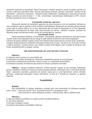 membrelor superioare şi trunchiului; măsuri de protecţie cutanată; masajul în sensul circulaţiei arteriale sau
venoase: (efleurajul superficial reflex, presiuni alunecătoare profunde, petrisaj); contracţiile “analitice de tip
intermediar” ; gimnastica respiratorie – comportă mişcări abdominale şi diafragmatice; gimnastica de postură
Burger; posturare pe patul oscilant 2 – 5 min.; termoterapia; mecanoterapia; hidroterapia la 30ºC; mersul;
bicicleta ergometrică, jocul cu mingea etc.

                                     Arteriopatiile membrelor superioare
        Obstrucţiile arteriale ale membrelor superioare, de obicei asociate cu cele ale membrelor inferioare şi
cele coronariene, apar la subiecţii cu boli metabolice (dislipidemie). Reeducarea are la bază aceleaşi principii
şi face apel la aceleaşi tehnici. Se va face antrenament prin activităţi de ergoterapie la 2/3 din capacitatea
determinată (cicloergometru de braţe). Sunt utile exerciţiile de ridicare / coborâre a braţelor, contracţii ale
diferitelor grupe nusculare prin tehnici clasice de kinetoterapie (ex: gantere).
                                              Arteriopatiile distale
        Includ arteriopatia diabetică şi boala Bürger. Arteriopatiile diabetice interesează în mod special patul
vascular distal (microangiopatie) dar pot atinge în egală măsură trunchiurile mari (macroangiopatie).
Utilizarea de proteze plantare (logette, incluzii din spumă de latex) poate preveni sau trata unele complicaţii.
Atingerea distală limitează considerabil eficacitatea tratamentului la mers, mai ales în caz de leziune asociată
a marilor trunchiuri. Aceleaşi remarci sunt valabile şi pentru boala Bürger, unde circulaţia de întoarcere este
în plus împiedicată printr-o atingere venoasă.

                         XIII. KINETOTERAPIA ÎN AFECŢIUNILE VENOASE

        Obiective:
1. reducerea stazei venoase şi a consecinţelor sale
2. ameliorarea circulaţiei de întoarcere, ameliorarea schimburilor gazoase la nivel pulmonar
3. prevenirea şi tratamentul insuficienţei venoase cronice şi a sindromului posttrombotic
4. stimularea circulaţiei de întoarcere prin punerea în funcţie a pompelor musculare.

        Mijloace: - masajul membrelor inferioare, evitând traiectele venoase, în sens centripet; mobilizarea
pasivă a membrelor inferioare şi ridicarea acestora deasupra planului, mobilizările active sunt însă de preferat
iniţial, gimnastica respiratori, gimnastica de postură, masaj uşor cu scop hiperemiant, mersul, stimulări
galvanice, compresiuni pneumatice externe intermitente, în ritm de 5 secunde pe contracţie, cu aparatul
angiomat.

                                                 Tromboflebitele


       Definiţie:
       Prin tromboflebită se înţelege stânjenirea circulaţiei prin vene determinată de inflamarea peretelui
venos. Semne: - durere pe traiectul venei, accentuată în punct fix şi la palparea venei;
               - venă varicoasă cu eritem inflamator pe traiect, vizibil pe piele, edem şi căldură locală.

        Obiective:
1. aplicarea măsurilor profilactice în scopul activării circulaţiei periferice
2. prevenirea edemului
3. activarea circulaţiei venoase
4. tonifierea musculaturii extremităţilor inferioare
 