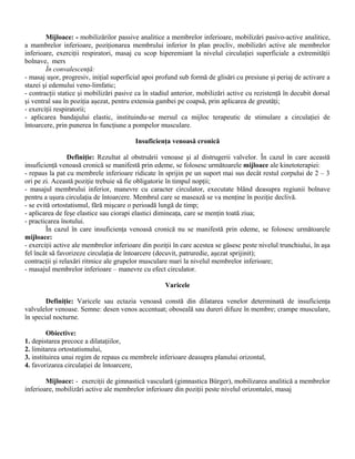 Mijloace: - mobilizărilor passive analitice a membrelor inferioare, mobilizări pasivo-active analitice,
a mambrelor inferioare, poziţionarea membrului inferior în plan procliv, mobilizări active ale membrelor
inferioare, exerciţii respiratori, masaj cu scop hiperemiant la nivelul circulaţiei superficiale a extremităţii
bolnave, mers
        În convalescenţă:
- masaj uşor, progresiv, iniţial superficial apoi profund sub formă de glisări cu presiune şi periaj de activare a
stazei şi edemului veno-limfatic;
- contracţii statice şi mobilizări pasive ca în stadiul anterior, mobilizări active cu rezistenţă în decubit dorsal
şi ventral sau în poziţia aşezat, pentru extensia gambei pe coapsă, prin aplicarea de greutăţi;
- exerciţii respiratorii;
- aplicarea bandajului elastic, instituindu-se mersul ca mijloc terapeutic de stimulare a circulaţiei de
întoarcere, prin punerea în funcţiune a pompelor musculare.

                                         Insuficienţa venoasă cronică

                 Definiţie: Rezultat al obstruării venoase şi al distrugerii valvelor. În cazul în care această
insuficienţă venoasă cronică se manifestă prin edeme, se folosesc următoarele mijloace ale kinetoterapiei:
- repaus la pat cu membrele inferioare ridicate în sprijin pe un suport mai sus decât restul corpului de 2 – 3
ori pe zi. Această poziţie trebuie să fie obligatorie în timpul nopţii;
- masajul membrului inferior, manevre cu caracter circulator, executate blând deasupra regiunii bolnave
pentru a uşura circulaţia de întoarcere. Membrul care se masează se va menţine în poziţie declivă.
- se evită ortostatismul, fără mişcare o perioadă lungă de timp;
- aplicarea de feşe elastice sau ciorapi elastici dimineaţa, care se menţin toată ziua;
- practicarea înotului.
        În cazul în care insuficienţa venoasă cronică nu se manifestă prin edeme, se folosesc următoarele
mijloace:
- exerciţii active ale membrelor inferioare din poziţii în care acestea se găsesc peste nivelul trunchiului, în aşa
fel încât să favorizeze circulaţia de întoarcere (decuvit, patruredie, aşezat sprijinit);
contracţii şi relaxări ritmice ale grupelor musculare mari la nivelul membrelor inferioare;
- masajul membrelor inferioare – manevre cu efect circulator.

                                                    Varicele

        Definiţie: Varicele sau ectazia venoasă constă din dilatarea venelor determinată de insuficienţa
valvulelor venoase. Semne: desen venos accentuat; oboseală sau dureri difuze în membre; crampe musculare,
în special nocturne.

         Obiective:
1. depistarea precoce a dilataţiilor,
2. limitarea ortostatismului,
3. instituirea unui regim de repaus cu membrele inferioare deasupra planului orizontal,
4. favorizarea circulaţiei de întoarcere,

        Mijloace: - exerciţii de gimnastică vasculară (gimnastica Bürger), mobilizarea analitică a membrelor
inferioare, mobilizări active ale membrelor inferioare din poziţii peste nivelul orizontalei, masaj
 