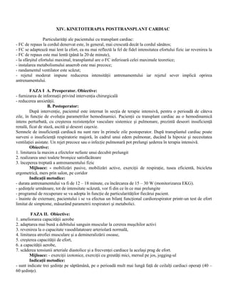 XIV. KINETOTERAPIA POSTTRANSPLANT CARDIAC

                 Particularităţi ale pacientului cu transplant cardiac:
- FC de repaus la cordul denervat este, în general, mai crescută decât la cordul sănătos;
- FC se adaptează mai lent la efort, ea nu mai reflectă la fel de fidel intensitatea efortului fizic iar revenirea la
- FC de repaus este mai lentă (până la 20 de minute),
- la sfârşitul efortului maximal, transplantul are o FC inferioară celei maximale teoretice;
- instalarea metabolismului anaerob este mai precoce;
- randamentul ventilator este scăzut;
- rejetul moderat impune reducerea intensităţii antrenamentului iar rejetul sever implică oprirea
antrenamentului.

         FAZA I A. Preoperator. Obiective:
- furnizarea de informaţii privind intervenţia chirurgicală
- reducerea anxietăţii.
                    B. Postoperator:
         După intervenţie, pacientul este internat în secţia de terapie intensivă, pentru o perioadă de câteva
zile, în funcţie de evoluţia parametrilor hemodinamici. Pacienţii cu transplant cardiac au o hemodinamică
intens perturbată, cu creşterea rezistenţelor vasculare sistemice şi pulmonare, prezintă deseori insuficienţă
renală, ficat de stază, ascită şi deseori caşexie.
Semnele de insuficienţă cardiacă nu sunt rare în primele zile postoperator. După transplantul cardiac poate
surveni o insuficienţă respiratorie majoră, în cadrul unui edem pulmonar, ducând la hipoxie şi necesitatea
ventilaţiei asistate. Un rejet precoce sau o infecţie pulmonară pot prelungi şederea în terapia intensivă.
         Obiective:
1. limitarea la maxim a efectelor nefaste unui decubit prelungit
2. realizarea unei toalete bronşice satisfăcătoare
3. începerea treptată a antrenamentului fizic
         Mijloace: - mobilizări pasive, mobilizări active, exerciţii de respiraţie, tusea eficientă, bicicleta
ergometrică, mers prin salon, pe coridor
         Indicaţii metodice:
- durata antrenamentului va fi de 12 – 18 minute, cu încărcarea de 15 – 30 W (monitorizarea EKG).
- şedinţele următoare, tot de intensitate scăzută, vor fi din ce în ce mai prelungite
- programul de recuperare se va adopta în funcţie de particularităţilor fiecărui pacient.
- înainte de externare, pacientului i se va efectua un bilanţ funcţional cardiorespirator printr-un test de efort
limitat de simptome, măsurând parametrii respiratori şi metabolici.

         FAZA II. Obiective:
1. ameliorarea capacităţii aerobe
2. adaptarea mai bună a debitului sanguin muscular la cererea muşchilor activi
3. revenirea la o capacitate vasodilatatoare arteriolară normală,
4. limitarea atrofiei musculare şi a demineralizării osoase,
5. creşterea capacităţii de efort,
6. a capacităţii aerobe,
7. scăderea tensiunii arteriale diastolice şi a frecvenţei cardiace la acelaşi prag de efort.
        Mijloace: - exerciţii izotonice, exerciţii cu greutăţi mici, mersul pe jos, jogging-ul
        Indicaţii metodice:
- sunt indicate trei şedinţe pe săptămână, pe o perioadă mult mai lungă faţă de ceilalţi cardiaci operaţi (40 –
60 şedinţe).
 