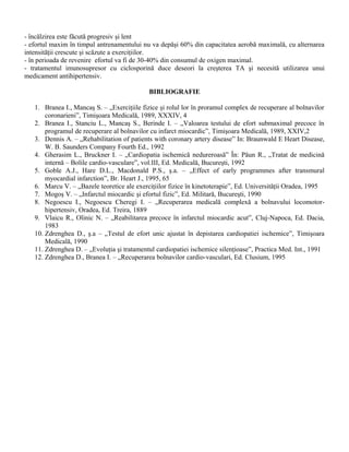 - încălzirea este făcută progresiv şi lent
- efortul maxim în timpul antrenamentului nu va depăşi 60% din capacitatea aerobă maximală, cu alternarea
intensităţii crescute şi scăzute a exerciţiilor.
- în perioada de revenire efortul va fi de 30-40% din consumul de oxigen maximal.
- tratamentul imunosupresor cu ciclosporină duce deseori la creşterea TA şi necesită utilizarea unui
medicament antihipertensiv.

                                            BIBLIOGRAFIE

   1. Branea I., Mancaş S. – „Exerciţiile fizice şi rolul lor în proramul complex de recuperare al bolnavilor
       coronarieni”, Timişoara Medicală, 1989, XXXIV, 4
   2. Branea I., Stanciu L., Mancaş S., Berinde I. – „Valoarea testului de efort submaximal precoce în
       programul de recuperare al bolnavilor cu infarct miocardic”, Timişoara Medicală, 1989, XXIV,2
   3. Dennis A. – „Rehabilitation of patients with coronary artery disease” In: Braunwald E Heart Disease,
       W. B. Saunders Company Fourth Ed., 1992
   4. Gherasim L., Bruckner I. – „Cardiopatia ischemică nedureroasă” În: Păun R., „Tratat de medicină
       internă – Bolile cardio-vasculare”, vol.III, Ed. Medicală, Bucureşti, 1992
   5. Goble A.J., Hare D.L., Macdonald P.S., ş.a. – „Effect of early programmes after transmural
       myocardial infarction”, Br. Heart J., 1995, 65
   6. Marcu V. – „Bazele teoretice ale exerciţiilor fizice în kinetoterapie”, Ed. Universităţii Oradea, 1995
   7. Mogoş V. – „Infarctul miocardic şi efortul fizic”, Ed. Militară, Bucureşti, 1990
   8. Negoescu I., Negoescu Cheregi I. – „Recuperarea medicală complexă a bolnavului locomotor-
       hipertensiv, Oradea, Ed. Treira, 1889
   9. Vlaicu R., Olinic N. – „Reabilitarea precoce în infarctul miocardic acut”, Cluj-Napoca, Ed. Dacia,
       1983
   10. Zdrenghea D., ş.a – „Testul de efort unic ajustat în depistarea cardiopatiei ischemice”, Timişoara
       Medicală, 1990
   11. Zdrenghea D. – „Evoluţia şi tratamentul cardiopatiei ischemice silenţioase”, Practica Med. Int., 1991
   12. Zdrenghea D., Branea I. – „Recuperarea bolnavilor cardio-vasculari, Ed. Clusium, 1995
 