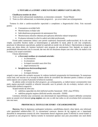 I. TESTAREA LA EFORT A BOLNAVILOR CARDIO-VASCULARI (TE)

      Clasificarea testelor de efort:
   1. Teste cu efort submaximal standardizat, cu intensitate constantă – Testul Master
   2. Teste cu efort submaximal, cu intensitate progresivă – pe covor rulant sau cicloergometru

    Testarea la efort a cardiovascularilor reprezintă o completare a diagnosticului clinic. Este necesară
pentru:
             • Cunoaşterea severităţii bolii
             • Monitorizarea evoluţiei sale
             • Individualizarea programului de antrenament fizic
             • Monitorizarea efectelor obţinute prin aplicarea diferitelor măsuri terapeutice
             • Evaluarea toleranţei la efort în cadrul activităţii profesionale
        Există astăzi numeroase tehnici care permit explorarea funcţională cardiovasculară, de la cele mai
simple, accesibile fiecărui medic şi kinetoterapeut şi aplicabile în masă, până la cele mai complicate,
practicate în laboratoare specializate, putând să cuprindă un număr mic de bolnavi. Oportunitatea şi alegerea
unora sau altora dintre ele înaintea instituirii unui program de antrenament fizic depinde nu numai de
posibilităţile laboratorului care le execută, dar mai ales de afecţiunea despre care este vorba, de stadiul ei de
evoluţie şi de scopul examinării.
        Clasica determinare:
             • a frecvenţei cardiace şi a tensiunii arteriale:
                    o în clinostatism
                    o în ortostatism
                    o în timpul executării unui efort fizic
                    o după terminarea lui
             • înregistrarea electrocardiogramei:
                    o în repaus
                    o în timpul efortului
asigură o mare parte din cerinţele necesare în vederea instituirii programului de kinetoterapie. În numeroase
cazuri însă, este necesar să se recurgă la datele oferite de cercetările din laborator pentru a deduce cel puţin
unele aspecte care ar putea fi prezente la bolnavul examinat.
        Se admite astăzi că testul de efort progresiv, pe cicloergometru, se indică tuturor coronarienilor (mai
puţin angina pectorală instabilă şi infarctul miocardic acut în primele zile de evoluţie), inclusiv celor cu
insuficienţă cardiacă congestivă.
        Scopul testului de efort este:
             • stabilirea capacităţii de efort (deficitul aerobic funcţional - DAF, clasa NYHA)
             • stabilirea pragului anginos (deficitul aerobic miocardic - DAM)
        Limitarea efortului unui coronarian este determinată de imposibilitatea creşterii debitului coronarian
pente un anumit nivel denumit prag anginos care este cu atât mai redus cu cât severitatea bolii coronariene
este mai mare.

                    PROTOCOLUL TESTULUI DE EFORT - CICLOERGOMETRU

       Durerea. Deşi în depistarea cardiopatiei ischemice, sensibilitatea durerii, chiar tipică, este inferioară
celei aparţinând subdenivelării ST, la coronarianul cunoscut, durerea de tip anginos are o importanţă
deosebită în interpretarea testului de efort. Intensitatea durerii anginoase poate fi diferită în cursul testării şi
în general ea este progresivă. Oprirea testului în momentul apariţiei unei jene precordiale este unul dintre
 