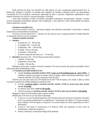 Scala descrisă de Borg este deosebit de utilă pentru cel care coordonează antrenamentul fizic al
bolnavului, deoarece îi permite, în absenţa unor mijloace de urmărire sofisticate (ECG sau determinarea
consumului de O2) să probeze ameliorarea capacităţii de efort a acestuia, simptomele deplasându-se spre
treptele inferioare ale scării la o aceeaşi intensitate a efortului.
        Acest fapt semnifică evoluţie favorabilă, permiţând continuarea antrenamentul. Desigur, evoluţia
inversă semnalează posibilitatea apariţiei unei complicaţii, a unei agravări a bolii, determinând reevaluarea
clinică medicală a cazului.

        Tensiunea arterială (TA).
        Presiunea maximă (sistolică) = presiunea sângelui sub influenţa contracţiilor ventriculare (o măsură
(imprecisă) a contractilităţii miocardului).
        Presiunea minimă (diastolică) = valoarea cea mai mică pe care o atinge presiunea în timpul diastolei
şi reprezintă valoarea cea mai constantă.
        Valorile tensiunii arteriale:
     • sistolica:
            o în primii ani: 75 – 90 mm Hg
            o în copilărie: 90 - 110 mm Hg
            o la pubertate: 100 – 120 mm Hg
            o la adulţi: 130 ±15 mm Hg
            o la vârstnici: 150 mm Hg
            o la femei în general mai mică cu 5 – 10 mm Hg
     • diastolica (normal cu 40 – 50 mm Hg mai mică decât sistolica)
            o copilărie: 50 mm Hg
            o la pubertate: 60 mm Hg
            o la adulţi ≈ 80 mm Hg
        Măsurarea neinvazivă, externă a tensiunii arteriale (TA) este inexactă, dar pentru necesităţile clinice
oferă totuşi date interpretabile şi utile.
        1. Tensiunea arterială sistolică (TAS)
            • normal tensiunea arterială sistolică (TAS) creşte cu 8-10 mmHg/treapta de efort (25W), cu
                stabilirea valorilor tensionale în ultimul minut al treptei, când se efectuează măsurarea valorii
                tensiunii arteriale (TA), fără a întrerupe testul de efort.
        Valorile cele mai mari atinse de TAS depind de nivelul TAS de repaus şi de vârstă, o dată cu vârsta
crescând şi numărul de mmHg câştigaţi pe treapta de efort.
            • la tineri, creşterea medie a tensiunii arteriale sistolice (TAS) în cursul unui efort maxim
                este de 55 mmHg
            • la vârstnici sunt atinse valori de 80 mmHg.
            • valorile normale ale tensiunii arteriale sistolice (TAS) în efort sunt de până la 220 mmHg
        Depăşirea valorii de 230 mmHg impune oprirea testării.
        Modificarea TAS este de cea mai mare importanţă.
            • Creşterea excesivă (scăzând pragul de efort al bolnavului prin creşterea consumului miocardic
                de O2) se notează la hiperreactivi şi hipertensivi. Tratamentul de scădere a TA poate ameliora
                (prin scăderea TAS de repaus şi creşterea ei în cursul testului de efort) capacitatea de efort a
                pacientului.
            • Creşterea TAS poate fi insuficientă şi la bolnavii aflaţi sub tratament cu doze mari de
                betablocante, indeosebi neselective.
            • Pentru o disfuncţie ventriculară stângă (VS) pledează:
 