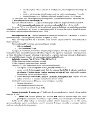 o absenţa creşterii TAS cu cel puţin 10 mmHg/treaptă, în cursul primelor două trepte de
                       efort
                   o scăderea ulterioară, persistentă (pe parcursul mai multor trepte) cu peste 10 mmHg
                   o imposibilitatea creşterii TAS în cursul testării la valori de peste 130-140 mmHg.
        Cu cât scăderea TAS este mai precoce şi mai importantă, cu atât ischemia cardiacă este mai severă.
        2. Tensiunea arterială diastolică (TAD)
        Tensiunea arterială diastolică (TAD) este mult mai puţin modificată pe parcursul testului de efort:
            • rămâne constantă, scade sau creşte cu maximum 10 mmHg faţă de valorile iniţiale
        Creşterea TAD cu peste 15 mmHg faţă de valorile de repaus se întâlneşte mai ales la hipertensivi dar
şi la bolnavii cu performanţă VS scăzută în cadrul sindromului de debit cardiac scăzut (în cadrul acestuia
asociindu-se cu creşterea insuficientă sau scăderea TAS).

        Frecvenţa cardiacă (FC) – măsură (inexactă) a consumului miocardic de O2. Controlul ei ne indică
rezerva cronotropă a cordului precum şi alterarea ei treptată cu vârsta.
        Are o importanţă deosebită atât în momentul opririi efortului cât şi în urmărirea antrenametului fizic
al coronarianului.
        Pentru stabilirea FC maximale admise se utilizează formula:
            • 220-vârsta(în ani)
            • 215-vârsta(în ani)X0,66
        De regulă, la coronarieni, în momentul atingerii pragului anginos, frecvenţa cardiacă (FC) se situează
mult sub frecvenţa maximală teoretică a individului respectiv. Din raportarea procentuală a celor două valori
se obţine deficitul cronotrop, care este direct proporţional cu severitatea ischiemiei miocardice. Interpretarea
nu este valabilă în situaţia bolavilor sub tratament cu digitale sau betablocante.
        Deficitul cronotropic (%)=(FCMxt-FCMxr/FCMxt)X100
        FCMxt=frecvenţa cardiacă maximală teoretică
        FCMxr=frecvenţa cardiacă maximală realizată
        Urmărirea FC evită interpretările greşite ale testului de efort astfel:
            • acesta poate fi considerat pozitiv la orice frecvenţă cardiacă (FC)
            • dar nu poate fi declarat negativ decât dacă frecvenţa cardiacă (FC), la sfârşitul testării este
                de cel puţin 85% din frecvenţa cardiacă maximală teoretică (FCMxt) a individului respectiv.
                În caz contrar este declarat neconcludent.
            • normal frecvenţa cardiacă (FC) creşte cu 10-20 bătăi /min/treptă de efort, creşterea fiind mai
                redusă la vârstnici, ca urmare a unei disfuncţii sinusale latente.
        Creşterea frecvenţei cardiace (FC) peste aceste limite poate semnifica:
            • lipsa de antrenament
            • stare hiperkinetică cardiovasculară
            • insuficienţă ventriculară stângă (IVS)

        Consumul miocardic de oxigen sau MVO2. Element de importanţă majoră, poate fi calculat indirect
din testul de efort.
            • TASXFC=DP (dublul produs) sau incorect ITT (indicele tensiune-timp) este direct
                proporţional cu consumul miocardic de oxigen (MVO2), cu o corelaţie aproximativă de 0,90.
        Dublul produs (DP) realizat în momentul apariţiei ishemiei miocardice, cu sau fără durere,
aproximează pragul anginos sau ischemic, respectiv consumul de oxigen miocardic la care apare ischemia
unuia sau mai multor teritorii miocardice.
 