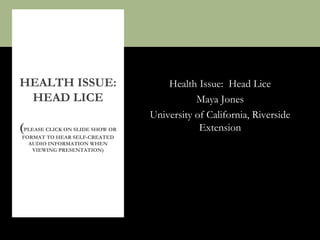 Health Issue: Head Lice
Maya Jones
University of California, Riverside
Extension
HEALTH ISSUE:
HEAD LICE
(PLEASE CLICK ON SLIDE SHOW OR
FORMAT TO HEAR SELF-CREATED
AUDIO INFORMATION WHEN
VIEWING PRESENTATION)
 