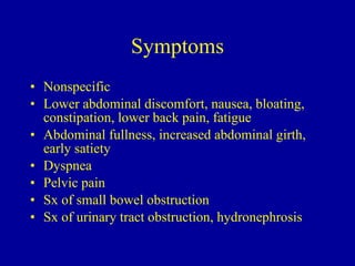 Symptoms Nonspecific Lower abdominal discomfort, nausea, bloating, constipation, lower back pain, fatigue Abdominal fullness, increased abdominal girth, early satiety Dyspnea  Pelvic pain Sx of small bowel obstruction Sx of urinary tract obstruction, hydronephrosis 
