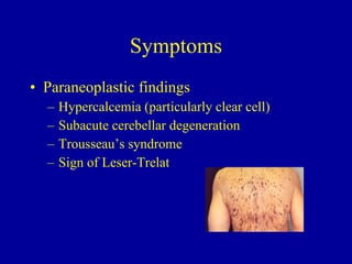 Symptoms Paraneoplastic findings Hypercalcemia (particularly clear cell) Subacute cerebellar degeneration  Trousseau’s syndrome  Sign of Leser-Trelat 