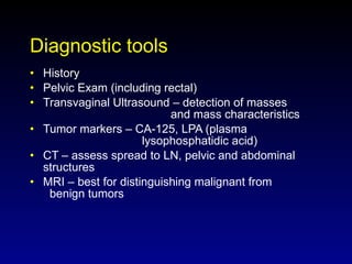 Diagnostic tools History Pelvic Exam (including rectal) Transvaginal Ultrasound – detection of masses  and mass characteristics Tumor markers – CA-125, LPA (plasma    lysophosphatidic acid) CT – assess spread to LN, pelvic and abdominal  structures MRI – best for distinguishing malignant from    benign tumors 