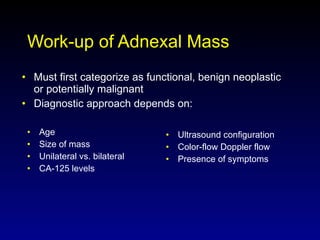 Work-up of Adnexal Mass Age Size of mass Unilateral vs. bilateral CA-125 levels Ultrasound configuration Color-flow Doppler flow Presence of symptoms Must first categorize as functional, benign neoplastic or potentially malignant Diagnostic approach depends on: 