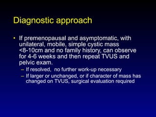 Diagnostic approach If premenopausal and asymptomatic, with unilateral, mobile, simple cystic mass <8-10cm and no family history, can observe for 4-6 weeks and then repeat TVUS and pelvic exam. If resolved,  no further work-up necessary If larger or unchanged, or if character of mass has changed on TVUS, surgical evaluation required 
