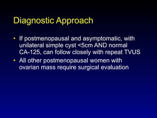 Diagnostic Approach If postmenopausal and asymptomatic, with unilateral simple cyst <5cm AND normal CA-125, can follow closely with repeat TVUS All other postmenopausal women with ovarian mass require surgical evaluation 