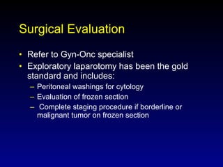 Surgical Evaluation Refer to Gyn-Onc specialist Exploratory laparotomy has been the gold standard and includes: Peritoneal washings for cytology Evaluation of frozen section Complete staging procedure if borderline or  malignant tumor on frozen section 
