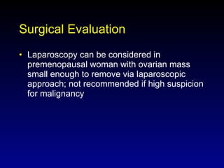 Surgical Evaluation Laparoscopy can be considered in premenopausal woman with ovarian mass small enough to remove via laparoscopic approach; not recommended if high suspicion for malignancy 