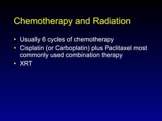 Chemotherapy and Radiation Usually 6 cycles of chemotherapy Cisplatin (or Carboplatin) plus Paclitaxel most commonly used combination therapy XRT 