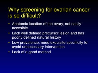 Why screening for ovarian cancer is so difficult? Anatomic location of the ovary, not easily accesible Lack well defined precursor lesion and has poorly defined natural history Low prevalence, need exquisite specificity to avoid unnecessary intervention Lack of a good method 