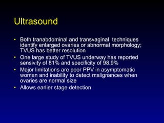 Ultrasound Both tranabdominal and transvaginal  techniques identify enlarged ovaries or abnormal morphology; TVUS has better resolution One large study of TVUS underway has reported sensivity of 81% and specificity of 98.9% Major limitations are poor PPV in asymptomatic women and inability to detect malignances when ovaries are normal size Allows earlier stage detection  