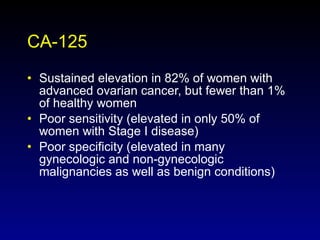 CA-125 Sustained elevation in 82% of women with advanced ovarian cancer, but fewer than 1% of healthy women Poor sensitivity (elevated in only 50% of women with Stage I disease) Poor specificity (elevated in many gynecologic and non-gynecologic malignancies as well as benign conditions) 