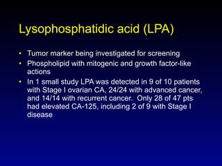 Lysophosphatidic acid (LPA) Tumor marker being investigated for screening Phospholipid with mitogenic and growth factor-like actions In 1 small study LPA was detected in 9 of 10 patients with Stage I ovarian CA, 24/24 with advanced cancer, and 14/14 with recurrent cancer.  Only 28 of 47 pts had elevated CA-125, including 2 of 9 with Stage I disease 