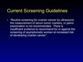 Current Screening Guidelines “ Routine screening for ovarian cancer by ultrasound, the measurement of serum tumor markers, or pelvic examination is not recommended.  There is insufficient evidence to recommend for or against the screening of asymptomatic women at increased risk of developing ovarian cancer.”  