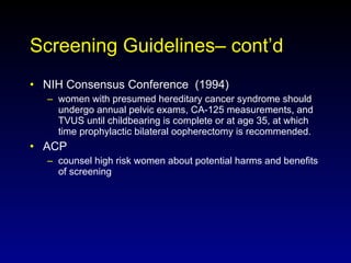 Screening Guidelines– cont’d NIH Consensus Conference  (1994) women with presumed hereditary cancer syndrome should undergo annual pelvic exams, CA-125 measurements, and TVUS until childbearing is complete or at age 35, at which time prophylactic bilateral oopherectomy is recommended. ACP  counsel high risk women about potential harms and benefits of screening 