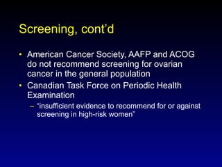 Screening, cont’d American Cancer Society, AAFP and ACOG do not recommend screening for ovarian cancer in the general population Canadian Task Force on Periodic Health Examination  “insufficient evidence to recommend for or against screening in high-risk women” 