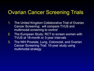 Ovarian Cancer Screening Trials The United Kingdom Collaborative Trial of Ovarian Cancer Screening:  will compare TVUS and multimodal screening to control The European Study: RCT to screen women with TVUS at 18-month or 3-year intervals The NIH Prostate, Lung, Colorectal, and Ovarian Cancer Screening Trial: 10-year study using multimodal strategy 