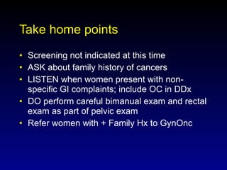 Take home points Screening not indicated at this time  ASK about family history of cancers LISTEN when women present with non-specific GI complaints; include OC in DDx DO perform careful bimanual exam and rectal exam as part of pelvic exam Refer women with + Family Hx to GynOnc  