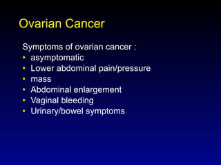 Ovarian Cancer Symptoms of ovarian cancer : asymptomatic Lower abdominal pain/pressure  mass Abdominal enlargement Vaginal bleeding Urinary/bowel symptoms 