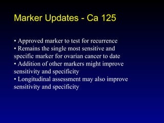 Marker Updates - Ca 125 •  Approved marker to test for recurrence •  Remains the single most sensitive and specific marker for ovarian cancer to date •  Addition of other markers might improve sensitivity and specificity •  Longitudinal assessment may also improve sensitivity and specificity 