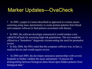 Marker Updates—OvaCheck In 2002, a paper in Lancet described an approach to ovarian cancer screening using mass spectrometry to create protein patterns from blood and computer software to find patterns associated with disease. In 2003, the software developer announced it would market a test called OvaCheck for screening high risk populations. The test would be offered as a “homebrew” diagnostic circumventing the need for premarket review. In July 2004, the FDA ruled that the computer software was, in fact, a medical device and would require review. In 2004 and 2005, the developer announces partnerships with several hospitals to further validate the assay and patents “A process for distinguishing between biological states based upon hidden patterns from biological data.” 