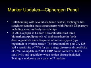 Marker Updates—Ciphergen Panel Collaborating with several academic centers, Ciphergen has sought to combine mass spectrometry with Protein Chip arrays including some antibody-based chips In 2004, a paper in Cancer Research identified three biomarkers:Apoliporotein A1 and transthyretin (both downregulated), and a fragment of inter-α-trypsin (up-regulated) in ovarian cancer. The three markers plus CA 125 had a sensitivity of 74% for early stage disease and specificity of 97%. An update in 2006 CEBP, found somewhat lower sensitivity and specificity when benign disease included. Testing is underway on a panel of 7 markers. 