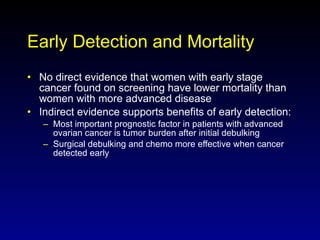 Early Detection and Mortality No direct evidence that women with early stage cancer found on screening have lower mortality than women with more advanced disease Indirect evidence supports benefits of early detection: Most important prognostic factor in patients with advanced ovarian cancer is tumor burden after initial debulking Surgical debulking and chemo more effective when cancer detected early 