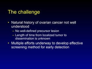 The challenge Natural history of ovarian cancer not well understood No well-defined precursor lesion Length of time from localized tumor to dissemination is unknown Multiple efforts underway to develop effective screening method for early detection 
