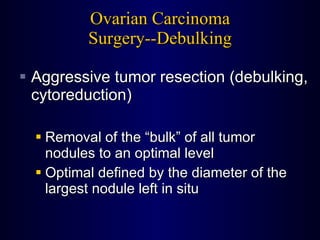 Ovarian Carcinoma Surgery--Debulking Aggressive tumor resection (debulking, cytoreduction) Removal of the “bulk” of all tumor nodules to an optimal level Optimal defined by the diameter of the largest nodule left in situ 