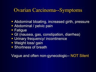 Ovarian Carcinoma--Symptoms Abdominal bloating, increased girth, pressure Abdominal / pelvic pain Fatigue GI (nausea, gas, constipation, diarrhea) Urinary frequency/ incontinence Weight loss/ gain Shortness of breath   Vague and often non-gynecologic--  NOT Silent 