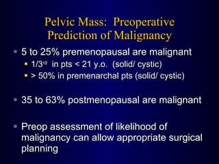 Pelvic Mass:  Preoperative Prediction of Malignancy 5 to 25% premenopausal are malignant 1/3 rd   in pts < 21 y.o.  (solid/ cystic) > 50% in premenarchal pts (solid/ cystic) 35 to 63% postmenopausal are malignant Preop assessment of likelihood of malignancy can allow appropriate surgical planning 